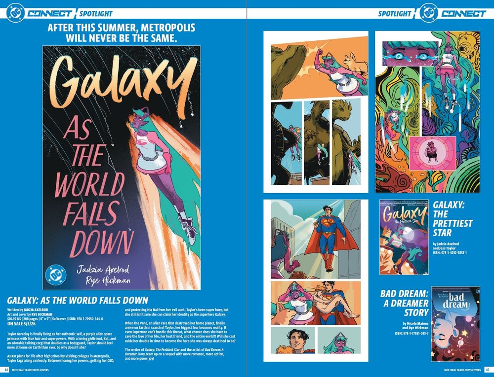 After this summer, Metropolis will never be the same.

GALAXY: AS THE WORLD FALLS DOWN
Written by JADZIA AXELROD

Art and cover by RYE HICKMAN

$16.99 US | 208 pages | 6″ x 9″ | Softcover | ISBN: 978-1-79950-344-6

ON SALE 5/5/26

Taylor Barzelay is finally living as her authentic self, a purple alien space princess with blue hair and superpowers. With a loving girlfriend, Kat, and an adorable talking corgi that doubles as a bodyguard, Taylor should feel more at home on Earth than ever. So why doesn’t she?

As Kat plans for life after high school by visiting colleges in Metropolis, Taylor tags along aimlessly. Between honing her powers, getting her GED, and protecting Nia Nal from her evil aunt, Taylor’s been super busy, but she still isn’t sure she can claim her identity as the superhero Galaxy. 

When the Vane, an alien race that destroyed her home planet, finally arrive on Earth in search of Taylor, her biggest fear becomes reality. If even Superman can’t handle this threat, what chance does she have to save the love of her life, her best friend, and the entire world?! Will she cast aside her doubts in time to become the hero she was always destined to be?

The writer of Galaxy: The Prettiest Star and the artist of Bad Dream: A Dreamer Story team up on a sequel with more romance, more action, and more queer joy!