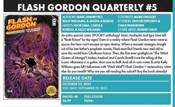 FLASH GORDON QUARTERLY #5
PAGES: 40 FULL COLOR | $6.99 TEEN+ | RELEASE DATE: OCTOBER 22, 2025 | FOC DATE: SEPTEMBER 29, 2025
An extra special, extra SPOOKY anthology! Marc Andreyko and Igor Lima tell a "flash fiction" for the ages! Even in a reality where Flash Gordon never went to space, the hero can't escape an epic destiny. When a monster emerges straight out of his late father's prophetic novels, Flash must find friends new and old to save this world from Cthulhuan horror. Then, the first-ever spotlight on "The Witch Queen of Mongo"! Jadzia Axelrod and Carola Borelli twist the telling of the iconic villainness in a gothic short sure to thrill. And all-in-one writer & artist Kelly Williams goes full Halloween with "Flash Wolf"! Flash Gordon + werewolves, what else do you need?! Why are you still reading this solicit?! Buy the book already!
AUTHORS: MARC ANDREYKO, KELLY WILLIAMS, & JADZIA AXELROD | ARTISTS: IGOR LIMA, CAROLA BORELLI, & KELLY WILLIAMS | COLORISTS: MARK ENGLERT | LETTERERS: TAYLOR ESPOSITO & CHAS! PANGBURN | COVER ARTIST: ROBERT HACK