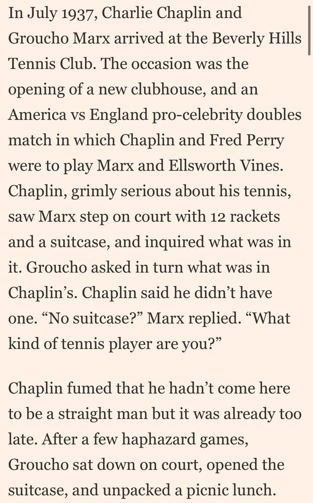 In July 1937, Charlie Chaplin and Groucho Marx arrived at the Beverly Hills Tennis Club. The occasion was the opening of a new clubhouse, and an America vs England pro-celebrity doubles match in which Chaplin and Fred Perry were to play Marx and Ellsworth Vines. Chaplin, grimly serious about his tennis, saw Marx step on court with 12 rackets and a suitcase, and inquired what was in it. Groucho asked in turn what was in Chaplin’s. Chaplin said he didn’t have one. “No suitcase?” Marx replied. “What kind of tennis player are you?”

Chaplin fumed that he hadn’t come here to be a straight man but it was already too late. After a few haphazard games, Groucho sat down on court, opened the suitcase, and unpacked a picnic lunch.
