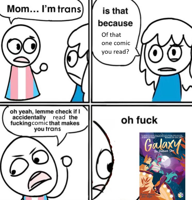A meme comic where a cartoon person in a trans flag dress says "Mom...I'm trans." In the second panel, Mom says "is that because Of that one comic you read?" In the third panel, the trans person gives a sarcastic expression and says "oh yeah, lemme check if I accidentally read the fucking comic that makes you trans" In the final panel, the trans person looks at a copy of GALAXY: THE PRETTIEST STAR and says "oh fuck"