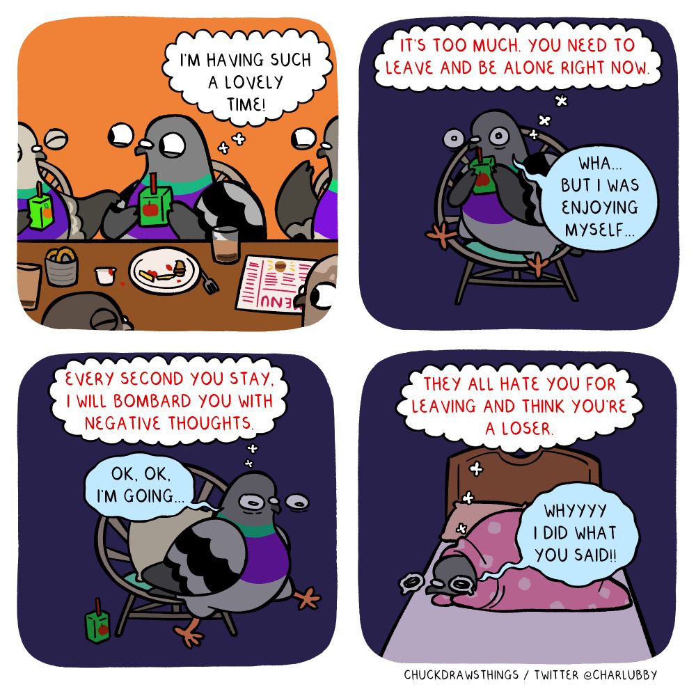 PANEL 1: several pigeons sit around a table, holding juiceboxes, with a menu and remnants of food and drink. the centre pigeon happily thinks "i'm having such a lovely time!"
PANEL 2: the panel turns dark, and the centre pigeon is now isolated on their chair. a thought bubble with red font appears above it, saying "IT'S TOO MUCH. YOU NEED TO LEAVE AND BE ALONE RIGHT NOW." the pigeon protests "wha...but i was enjoying myself..."
PANEL 3: the thought bubble says "EVERY SECOND YOU STAY, I WILL BOMBARD YOU WITH NEGATIVE THOUGHTS." the pigeon gets up and starts walking, saying "ok, ok, i'm going..."
PANEL 4: the pigeon lays on a bed, wrapped up in a blanket and looking teary-eyed. the thought bubble says "THEY ALL HATE YOU FOR LEAVING AND THINK YOU'RE A LOSER." the pigeon exclaims "whyyyy i did what you said!!"