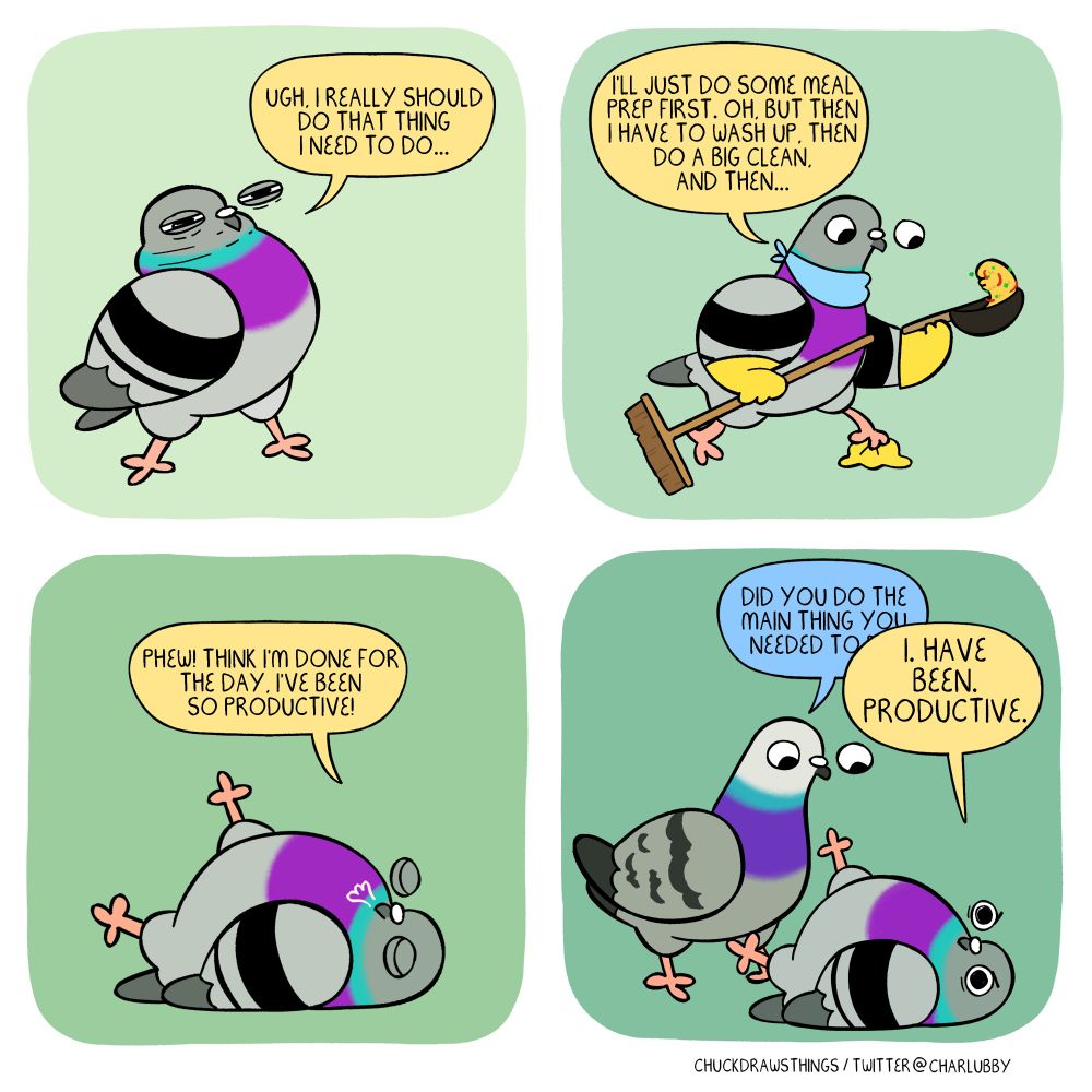 PANEL 1: a pigeon pulls a scrunchy face, saying "ugh, i really should do that thing i need to do..."
PANEL 2: the pigeon now wears a little blue bandana and yellow rubber gloves, tossing some rice in a wok with one hand, holding a broom with the other, and wiping the floor with a rag with one foot. they say "i'll just do some meal prep first. oh, but then i have to wash up, then do a big clean, and then..."
PANEL 3: the pigeon lies on the floor, satisfied, exhaling "phew! think i'm done for the day. i've been so productive!"
PANEL 4: another pigeon appears, standing over the first, starting to say "did you do the main thing you needed to do" but this is eclipses by the first pigeon saying loudly "I. HAVE BEEN. PRODUCTIVE."