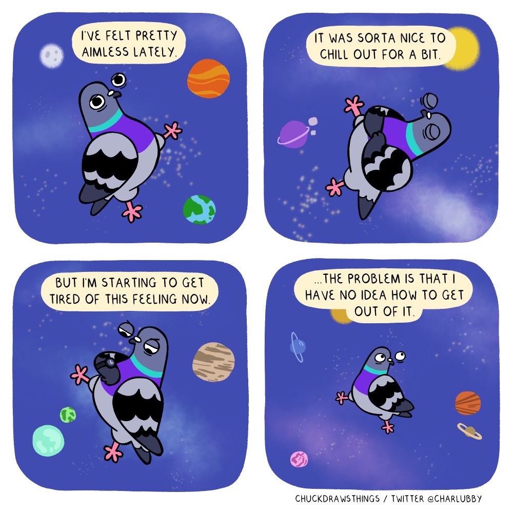 PANEL 1: a pigeon drifts through space, looking lethargic. text above says "i've been feeling pretty aimless lately."
PANEL 2: the pigeon closes its eyes and rests its wings on its tummy. text above says "it was sorta nice to chill out for a bit."
PANEL 3: the pigeon impatiently checks the time on a watch on its wing. text above says "but i'm starting to get tired of this feeling now."
PANEL 4: the panel zooms a bit to show the pigeon looking tiny and anxious in the void of space. text above says "...the problem is that i have no idea how to get out of it."