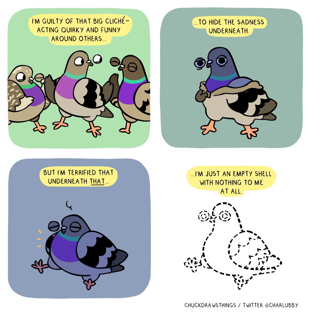 PANEL 1: there are three pigeons - one on the middle looking cheerful, raising both wings as if telling a story. the other two pigeons look amused. text above says "i'm guilty of that big cliché - acting quirky and funny around others..."
PANEL 2: the pigeon from the middle in the first panel unzips itself like a hoodie -  they look sad, their colouring now blueish. the text says "...to hide the sadness underneath."
PANEL 3: the pigeon sits down, eyes closed, tired. the text above says "but i'm terrified that underneath THAT..."
PANEL 4: the pigeon becomes nothing but a dotted silhouette, with text above that says "...i'm just an empty shell with nothing to me at all."