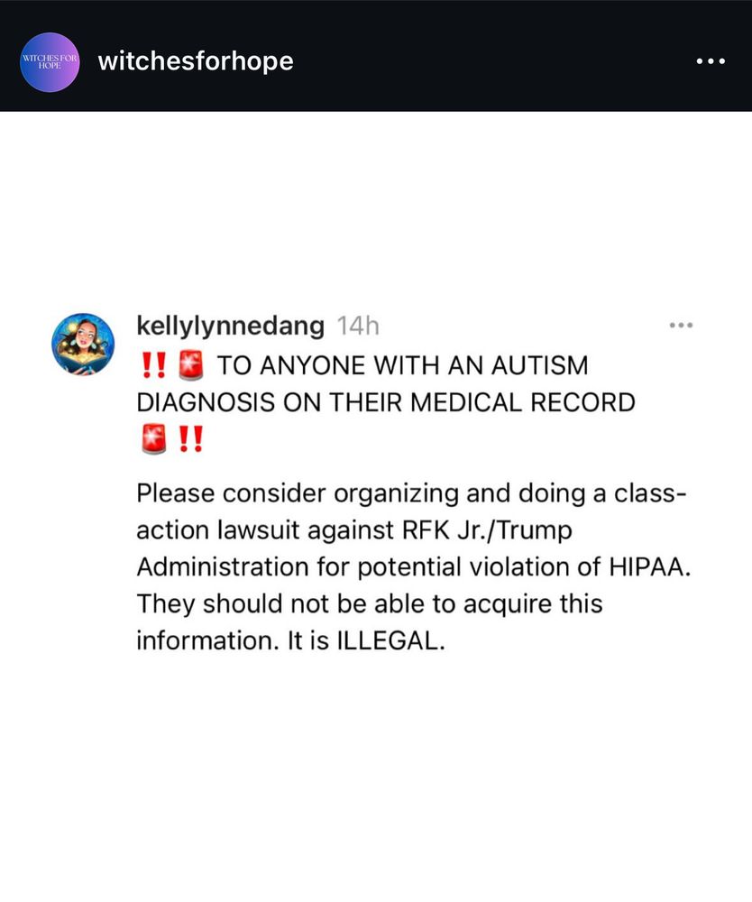 kellylynndang writes on Threads:

‼️🚨 TO ANYONE WITH AN AUTISM DIAGNOSIS ON THEIR MEDICAL RECORD 🚨‼️
Please consider organizing and doing a class-action lawsuit against RFK Jr./Trump Administration for potential violation of HIPAA. They should not be able to acquire this information. It is ILLEGAL.