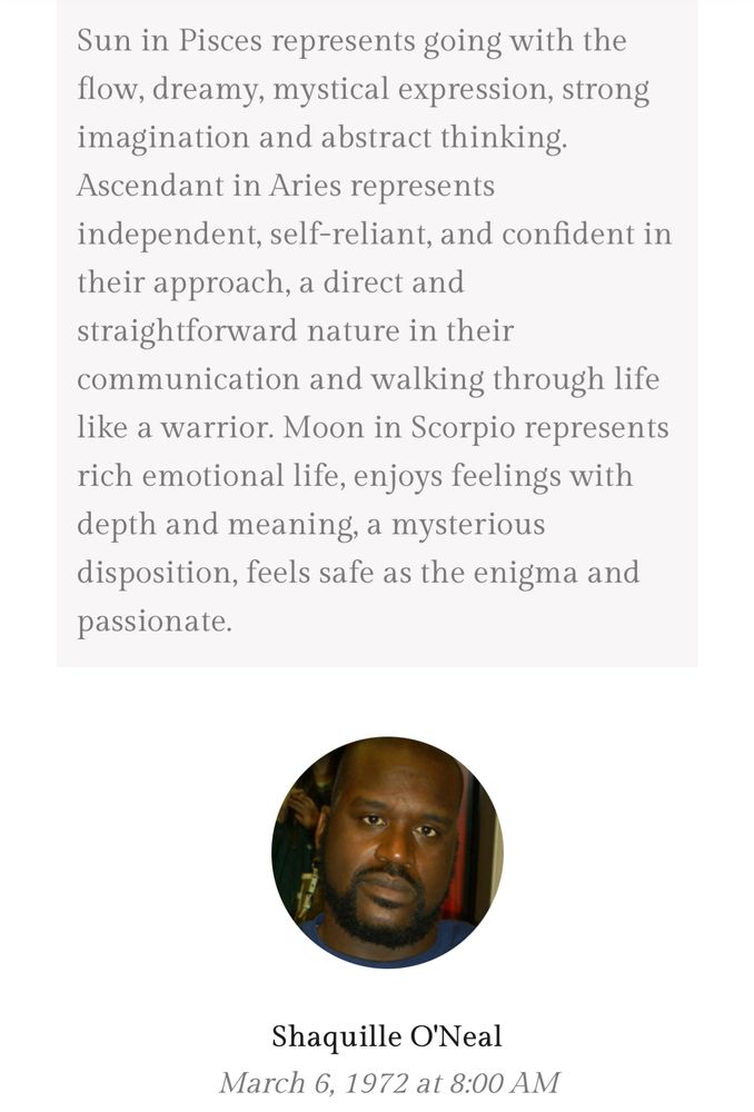 Screen shot of an astrology website: Sun in Pisces represents going with the flow, dreamy, mystical expression, strong imagination and abstract thinking. Ascendant in Aries represents independent, self-reliant, and confident in their approach, a direct and straightforward nature in their communication and walking through life like a warrior. Moon in Scorpio represents rich emotional life, enjoys feelings with depth and meaning, a mysterious disposition, feels safe as the enigma and passionate.

Small photo of Shaquille O’Neal, born March 6, 1972 at 8:00 AM