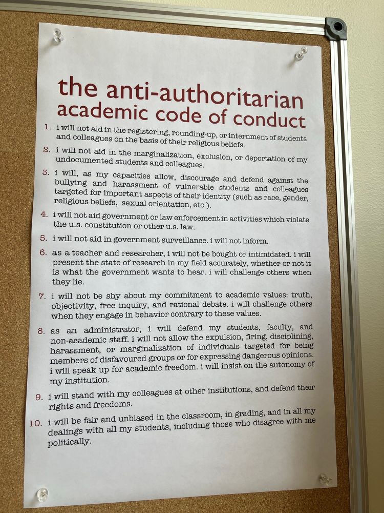 Photo of a paper text list titled "The Anti-Authoritarian Academic Code of Conduct", created by Rachel Barney: "the anti-authoritarian academic code of conduct
1. i will not aid in the registering, rounding-up, or internment of students and colleagues on the basis of their religious beliefs.
2. i will not aid in the marginalization, excluston, or deportation of my undocumented students and colleagues.
3. 1 will, as my capacities allow, discourage and defend against the bullying and harassment of vulnerable students and colleagues targeted for important aspects of their identity (such as race, gender, religious beliefs, sexual ortentation, etc.).
4. 1 will not aid government or law enforcement in activities which violate the u.s. constitution or other u.s. law.
5. 1 will not aid in government surveillance. I will not inform.
6. as a teacher and researcher, 1 will not be bought or intimidated. i will present the state of research in my field accurately, whether or not it is what the government wants to hear. i will challenge others when they lie.
7. i will not be shy about my commitment to academic values: truth, objectivity, free inquiry, and rational debate. 1 will challenge others when they engage in behavior contrary to these values.
8. as an administrator, 1 will defend my students, faculty, and
non-academic staff. i will not allow the expulsion, firing, disciplining, harassment, or marginalization of individuals targeted for being members of disfavoured groups or for expressing dangerous opinions. i will speak up for academic freedom. i will insist on the autonomy of my institution.
9. i will stand with my colleagues at other institutions, and defend their rights and freedoms.
10. i will be fair and unbiased in the classroom, in grading, and in all my dealings with all my students, including those who disagree with me"