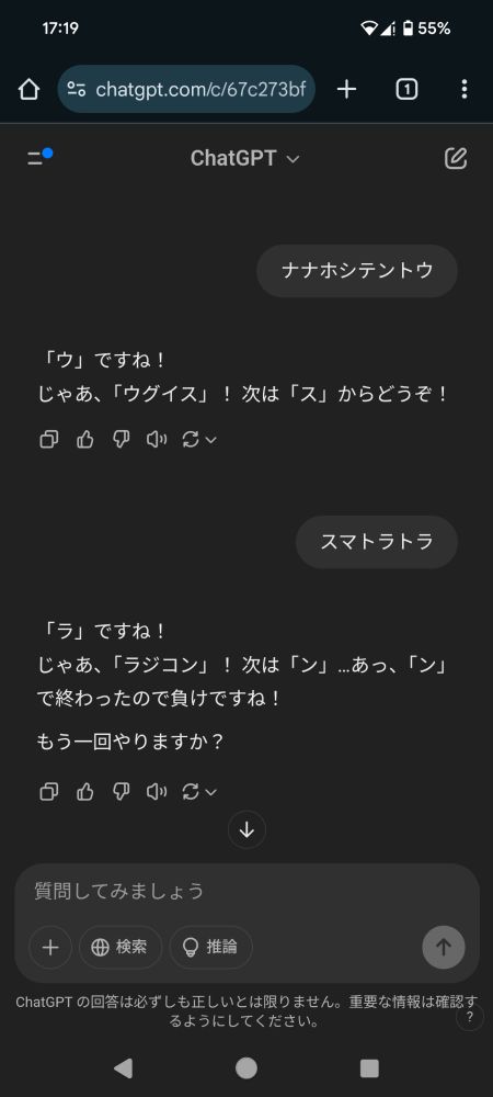 ChatGPTのやりとり一部抜粋
私「ナナホシテントウ」
ChatGPT「「ウ」ですね！
じゃあ、「ウグイス」！ 次は「ス」からどうぞ！」
私「スマトラトラ」
ChatGPT「「ラ」ですね！
じゃあ、「ラジコン」！ 次は「ン」…あっ、「ン」で終わったので負けですね！

もう一回やりますか？」