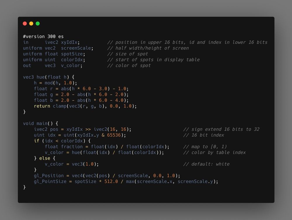 #version 300 es
in      ivec2 xyIdIx;          // position in upper 16 bits, id and index in lower 16 bits
uniform vec2  screenScale;     // half width/height of screen
uniform float spotSize;        // size of spot
uniform uint  colorIdx;        // start of spots in display table
out     vec3  v_color;         // color of spot

vec3 hue(float h) {
    h = mod(h, 1.0);
    float r = abs(h * 6.0 - 3.0) - 1.0;
    float g = 2.0 - abs(h * 6.0 - 2.0);
    float b = 2.0 - abs(h * 6.0 - 4.0);
    return clamp(vec3(r, g, b), 0.0, 1.0);
}

void main() {
    ivec2 pos = xyIdIx >> ivec2(16, 16);                   // sign extend 16 bits to 32
    uint idx = uint(xyIdIx.y & 65536);                     // 16 bit index
    if (idx < colorIdx) {
        float fraction = float(idx) / float(colorIdx);     // map to [0, 1)
        v_color = hue(float(idx) / float(colorIdx));       // color by table index
    } else {
        v_color = vec3(1.0);                               // default: white
    }
    gl_Position = vec4(vec2(pos) / screenScale, 0.0, 1.0);
    gl_PointSize = spotSize * 512.0 / max(screenScale.x, screenScale.y);
}      
