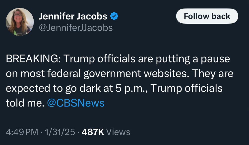 Jennifer Jacobs & @JenniferJJacobs
Follow back
BREAKING: Trump officials are putting a pause on most federal government websites. They are expected to go dark at 5 p.m., Trump officials told me. @CBSNews
4:49 PM • 1/31/25 • 487K Views