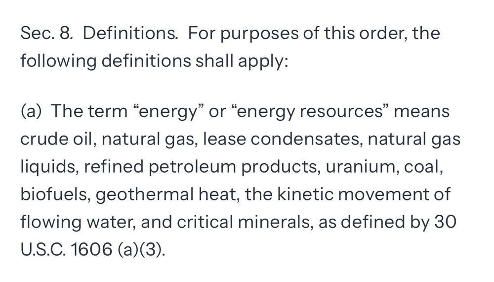 Sec. 8. Definitions. For purposes of this order, the following definitions shall apply:
(a) The term "energy" or "energy resources" means crude oil, natural gas, lease condensates, natural gas liquids, refined petroleum products, uranium, coal, biofuels, geothermal heat, the kinetic movement of flowing water, and critical minerals, as defined by 30
U.S.C. 1606 (a) (3).
