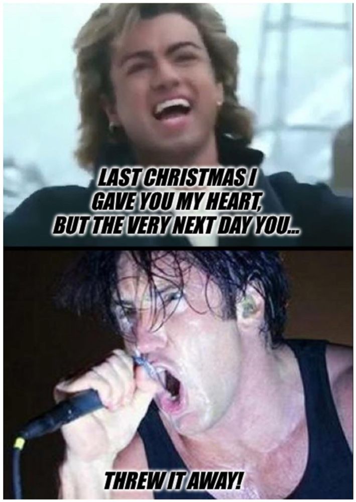 Top half of meme:
Joyous George Michael singing “Last Christmas I gave you my heart, but the very next day you…”

Bottom half of meme:
Angry Trent Reznor screaming “threw it away.”