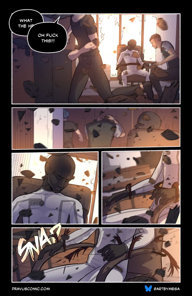 Page 9, Panel 1:

“What the he–”

“Oh FUCK this!!!” The blond shouts, running as the room is collapsing. The larger man is able to get up.

Page 9, Panel 2:

The two men are running out the door.

Page 9, Panel 3:

A close up of the figure as debris falls around him, eyes still closed.

Page 9, Panel 4:

A close up of the figure’s hands and the restraints. The restraints are being pulled against the armrests, stretching away from his wrists and chest.

Page 9, Panel 4:

With a snap, the restraints break upwards and away from him.
