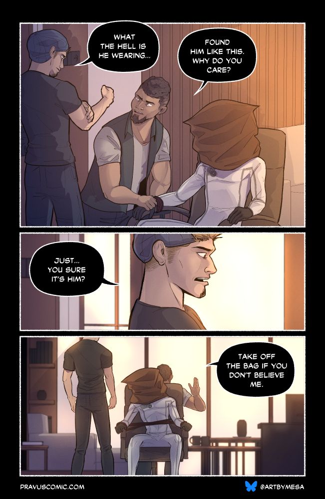 Page 3, Panel 1:
“What the hell is he wearing…”
“Found him like this. Why do you care?” says the larger man as he continues wrapping restraints around the arms of the chair.

Page 3, Panel 2:
“Just…you sure it’s him?” The blonde says, squinting with skepticism.

Page 3, Panel 3:
“Take off the bag if you don’t believe me” the larger man waves it off as he’s tying around the figure’s chest.
