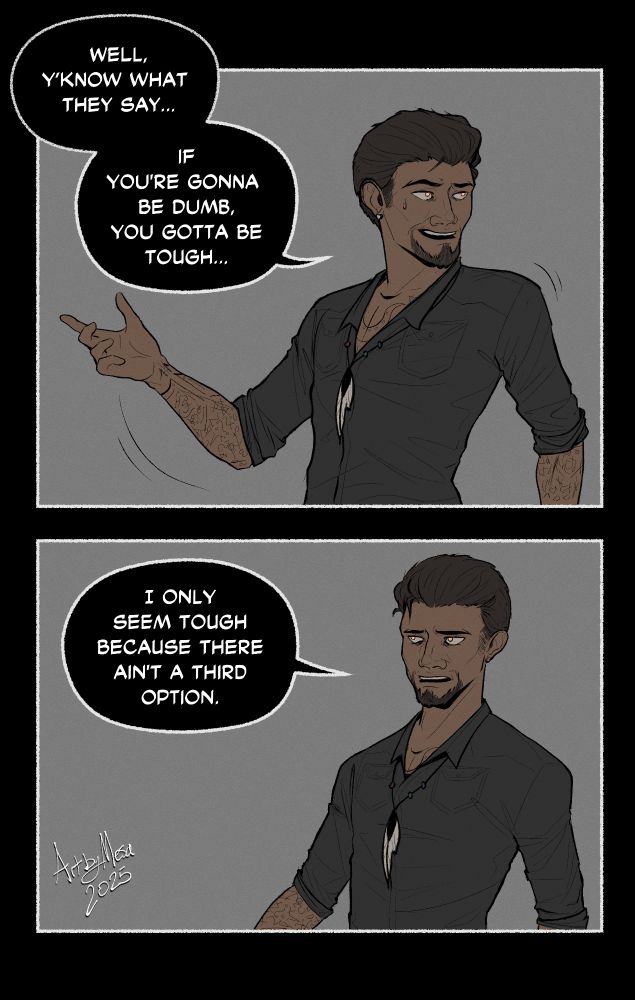 Panel 1: 

Well, y'know what they say....if you're gonna be dumb, you gotta be tough..."

[A cowboy with swept back dark brown hair and strange markings along his arms and chest is speaking. He's waving off the comment in subdued jest.]

Panel 2: "I only seem tough because there ain't a third option."

[His expression falls to something somewhat deadpan and resigned.]