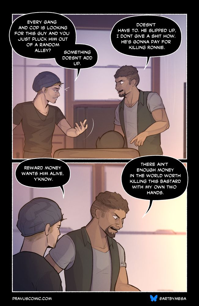Page 5, Panel 1:
“Every gang and cop is looking for this guy and you just pluck him out of a random alley? Something doesn’t add up.”

“Doesn’t have to. He slipped up, I don’t give a shit how. He’s gonna pay for killing Ronnie.” The larger man yells, pointing at the figure.

Page 5, Panel 2:
“Reward money wants him alive, y’know.”

“There ain’t enough money in the world worth killing this bastard with my own two hands.”
