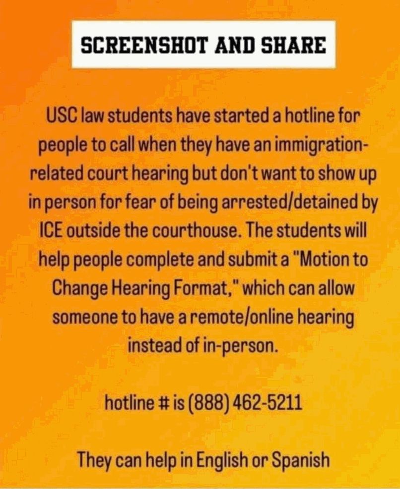 SCREENSHOT AND SHARE
USC law students have started a hotline for people to call when they have an immigration-related court hearing but don't want to show up in person for fear of being arrested/detained by
ICE outside the courthouse. The students will help people complete and submit a "Motion to Change Hearing Format," which can allow someone to have a remote/online hearing instead of in-person.
hotline # is (888) 462-5211
They can help in English or Spanish