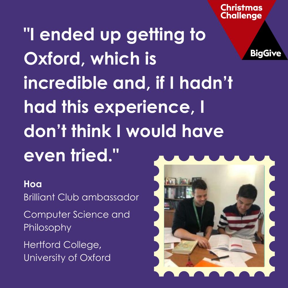"I ended up getting to Oxford, which is incredible and, if I hadn’t had this experience, I don’t think I would have even tried." - Hoa, Brilliant Club ambassador. Computer Science and Philosophy, Hertford College, University of Oxford.