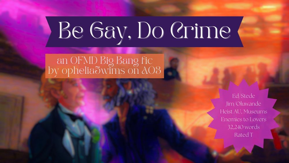 Fic title: Be Gay, Do Crime
an OFMD Big Bang fic by ophelia5wims on AO3
Tags: Ed/Stede, Jim/Oluwande, Heist AU, Museums, Enemies to Lovers, Rated T, 32,240 words
Graphic: a blurry close-up of the art from the fic, a scene of Ed and Stede talking at a party