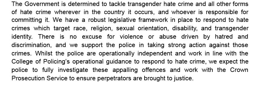 The Government is determined to tackle transgender hate crime and all other forms of  hate  crime  wherever  in  the  country  it  occurs,  and  whoever  is  responsible  for committing  it.  We  have  a  robust legislative framework in place to respond to hate crimes  which  target  race,  religion,  sexual  orientation,  disability,  and  transgender 
identity.  There  is  no  excuse  for  violence  or  abuse  driven  by  hatred  and discrimination,  and  we  support  the  police  in  taking  strong  action  against  those crimes.  Whilst  the  police  are  operationally  independent  and  work  in  line  with  the College  of  Policing’s operational guidance to respond to hate crime, we expect the police  to  fully  investigate  these  appalling  offences  and  work  with  the  Crown Prosecution Service to ensure perpetrators are brought to justice. 
