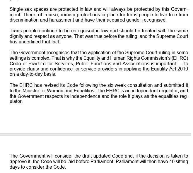 Single-sex spaces are protected in law and will always be protected by this Government. There, of course, remain protections in place for trans people to live free from discrimination and harassment and have their acquired gender recognised. 
 
Trans people continue to be recognised in law and should be treated with the same dignity and respect as anyone. That was true before the ruling, and the Supreme Court has underlined that fact.  
 
The Government recognises that the application of the Supreme Court ruling in some settings is complex. That is why the Equality and Human Rights Commission’s (EHRC) Code of Practice for Services, Public Functions and Associations is important — to provide clarity and confidence for service providers in applying the Equality Act 2010 
on a day-to-day basis.  
 
The EHRC has revised its Code following the six week consultation and submitted it to the Minister for Women and Equalities. The EHRC is an independent regulator, and the Government respects its independence and the role it plays as the equalities regulator.

The Government will consider the draft updated Code and, if the decision is taken to approve it, the Code will be laid before Parliament. Parliament will then have 40 sitting days to consider the Code. 