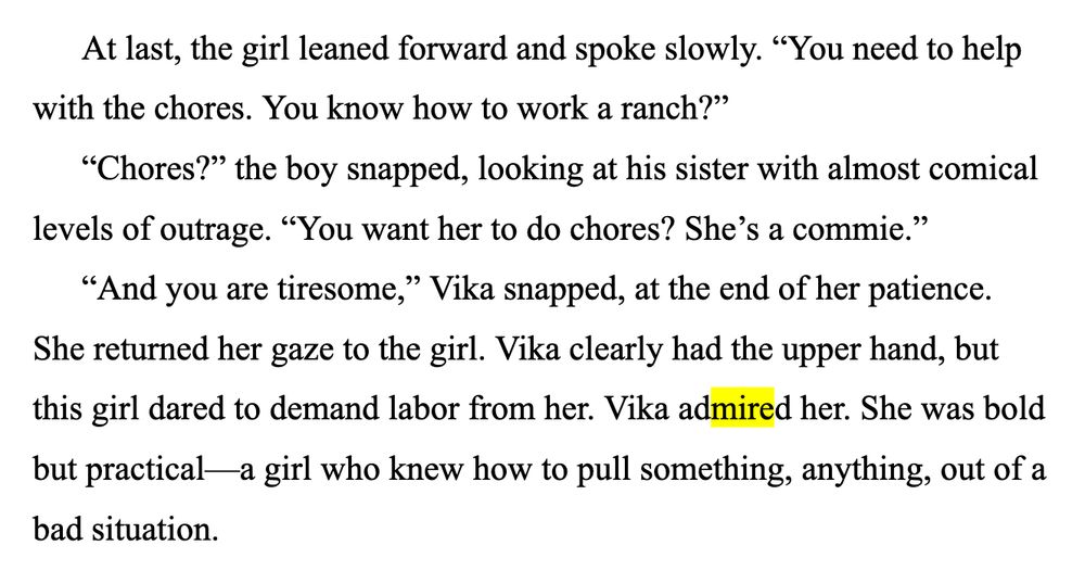 At last, the girl leaned forward and spoke slowly. “You need to help with the chores. You know how to work a ranch?”
“Chores?” the boy snapped, looking at his sister with almost comical levels of outrage. “You want her to do chores? She’s a commie.”
“And you are tiresome,” Vika snapped, at the end of her patience. She returned her gaze to the girl. Vika clearly had the upper hand, but this girl dared to demand labor from her. Vika admired her. She was bold but practical—a girl who knew how to pull something, anything, out of a bad situation.