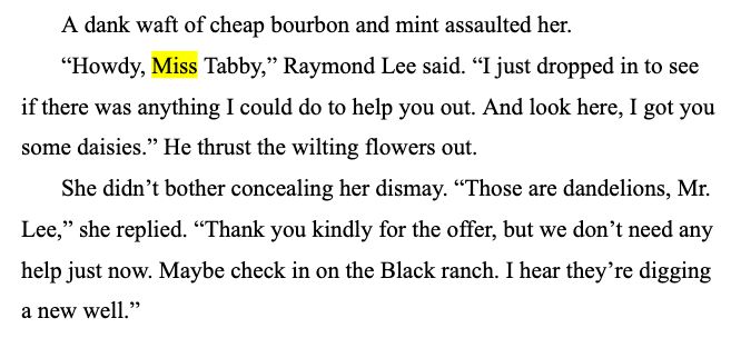 A dank waft of cheap bourbon and mint assaulted her.
“Howdy, Miss Tabby,” Raymond Lee said. “I just dropped in to see if there was anything I could do to help you out. And look here, I got you some daisies.” He thrust the wilting flowers out.
She didn’t bother concealing her dismay. “Those are dandelions, Mr. Lee,” she replied. “Thank you kindly for the offer, but we don’t need any help just now. Maybe check in on the Black ranch. I hear they’re digging a new well.”
