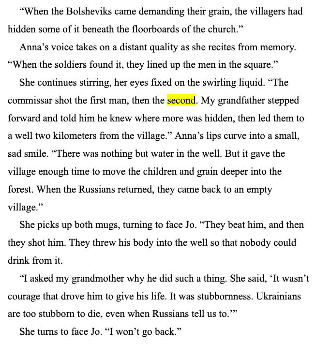 “When the Bolsheviks came demanding their grain, the villagers had hidden some of it beneath the floorboards of the church.”
Anna’s voice takes on a distant quality as she recites from memory. “When the soldiers found it, they lined up the men in the square.”
She continues stirring, her eyes fixed on the swirling liquid. “The commissar shot the first man, then the second. My grandfather stepped forward and told him he knew where more was hidden, then led them to a well two kilometers from the village.” Anna’s lips curve into a small, sad smile. “There was nothing but water in the well. But it gave the village enough time to move the children and grain deeper into the forest. When the Russians returned, they came back to an empty village.”
She picks up both mugs, turning to face Jo. “They beat him, and then they shot him. They threw his body into the well so that nobody could drink from it.
“I asked my grandmother why he did such a thing. She said, ‘It wasn’t courage that drove him to give his life. It was stubbornness. Ukrainians are too stubborn to die, even when Russians tell us to.’”
She turns to face Jo. “I won’t go back.”
