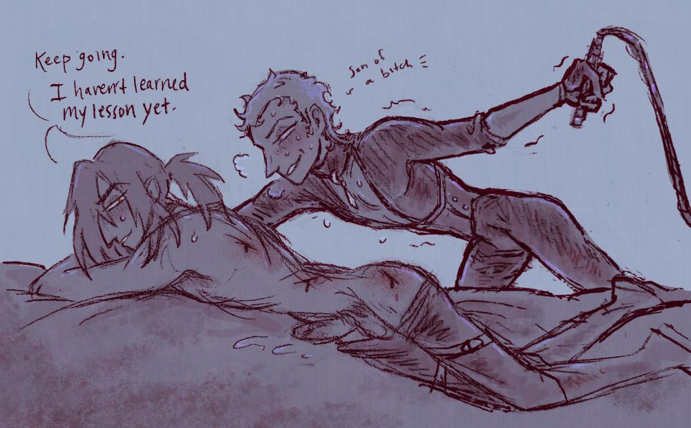 Osprey (bleeding from being whipped, pants down, seemingly endless stamina): keep going. I haven't learned my lesson yet.
Betony (holding a whip, looking like he's going to collapse from exhaustion but also like he's never been more in love in his life): son of a bitch-