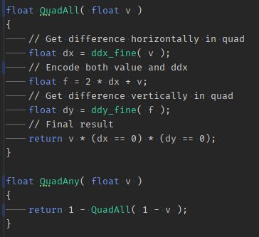 float QuadAll( float v )
{
	// Get difference horizontally in quad
	float dx = ddx_fine( v );
	// Encode both value and ddx
	float f = 2 * dx + v;
	// Get difference vertically in quad
	float dy = ddy_fine( f );
	// Final result
	return v * (dx == 0) * (dy == 0); 
}

float QuadAny( float v )
{
	return 1 - QuadAll( 1 - v );
}