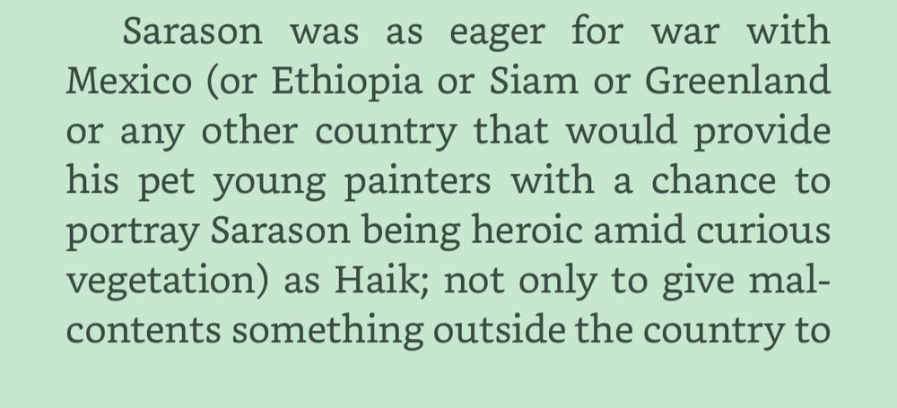 Sarason was as eager for war with Mexico (or Ethiopia or Siam or Greenland or any other country that would provide his pet young painters with a chance to portray Sarason being heroic amid curious vegetation) as Haik; not only to give malcontents something outside the country to