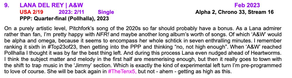 9.	LANA DEL REY | A&W								Feb 2023
	USA 2/19	2023: 2/11	Single					Alpha 2, Chrono 33, Stream 16
	PPP: Quarter-final (Pollhalla), 2023

On a purely artistic level, Pitchfork’s song of the 2020s so far should probably have a bonus. As a Lana admirer rather than fan, I’m pretty happy with NFR! and maybe another long album’s worth of songs. Of which ‘A&W’ would be alpha and omega, because it seems to encompass her whole schtick in seven enthralling minutes. I remember ranking it sixth in #Top23of23, then getting into the PPP and thinking “no, not high enough”. When ‘A&W’ reached Pollhalla I thought it was by far the best thing left. And during this process Lana even nudged ahead of Heartworms. I think the subject matter and melody in the first half are mesmerising enough, but then it really goes to town with the shift to trap music in the ‘Jimmy’ section. Which is exactly the kind of experimental left turn I’m pre-programmed to love of course. She will be back again in #TheTenx5, but not - ahem - getting as high as this.
