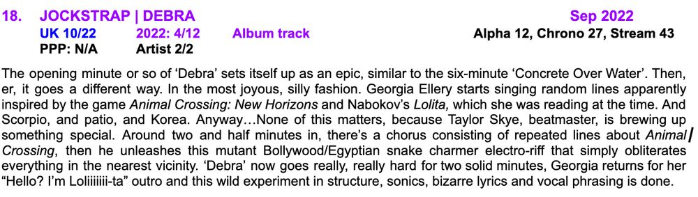 18.	JOCKSTRAP | DEBRA								Sep 2022
	UK 10/22	2022: 4/12	Album track				Alpha 12, Chrono 27, Stream 43
PPP: N/A	Artist 2/2	

The opening minute or so of ‘Debra’ sets itself up as an epic, similar to the six-minute ‘Concrete Over Water’. Then, er, it goes a different way. In the most joyous, silly fashion. Georgia Ellery starts singing random lines apparently inspired by the game Animal Crossing: New Horizons and Nabokov’s Lolita, which she was reading at the time. And Scorpio, and patio, and Korea. Anyway…None of this matters, because Taylor Skye, beatmaster, is brewing up something special. Around two and half minutes in, there’s a chorus consisting of repeated lines about Animal Crossing, then he unleashes this mutant Bollywood/Egyptian snake charmer electro-riff that simply obliterates everything in the nearest vicinity. ‘Debra’ now goes really, really hard for two solid minutes, Georgia returns for her “Hello? I’m Loliiiiiii-ta” outro and this wild experiment in structure, sonics, bizarre lyrics and vocal phrasing is done.
