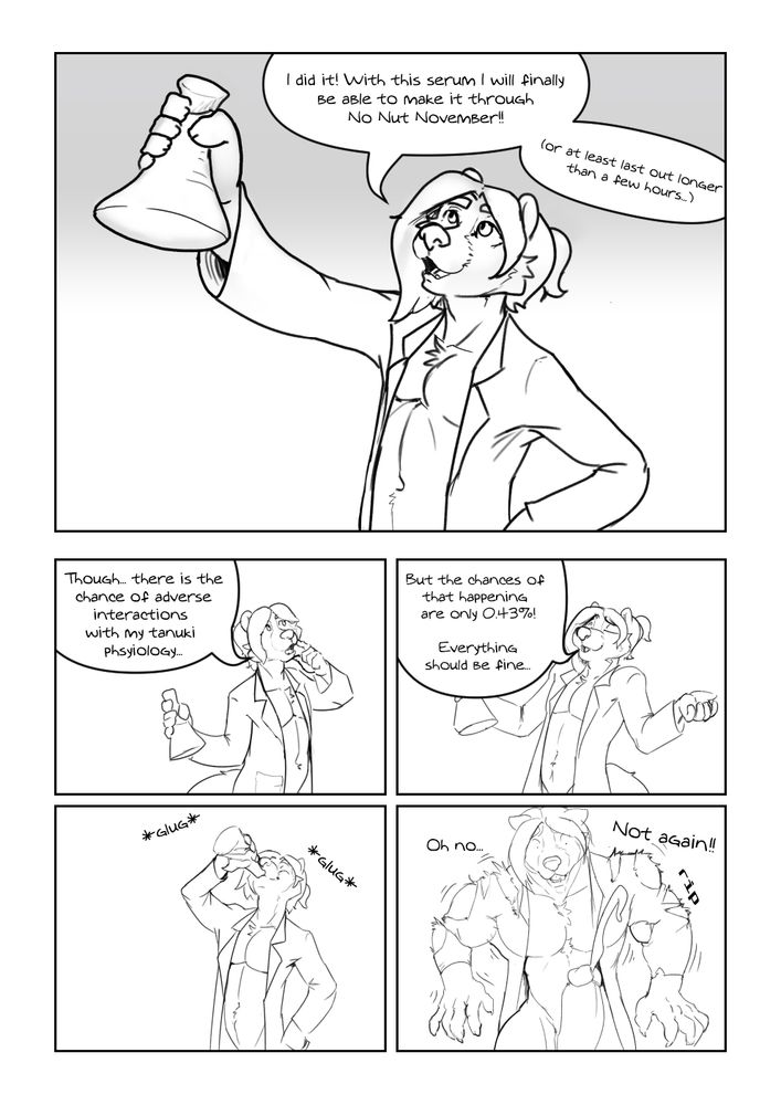 A comic, panel 1: Ozy, a tanuki mad scientist wearing nothing but a lab coat, raises a beaker of mystery liquid and says 'I did it! with this serum I will finally be able to make it through No Nut November!! (or at least last out longer 
than a few hours...)' 

panel 2: Ozy scratches his chin saying 'Though... there is the chance of adverse interactions with my tanuki phsyiology...' 

Panel 3: Ozy shrugs, confidently, 'But the chances of that happening are only 0.43%! Everything should be fine...' 

Panel 4: Ozy drinks the beaker 

Panel 5: Tragedy! That 0.43% chance happened! Ozy grows suddenly, bursting through his lab coat with huge muscles and a growing cock spurting pre infront of him. With a shocked expression he says 'Oh no... not again!'