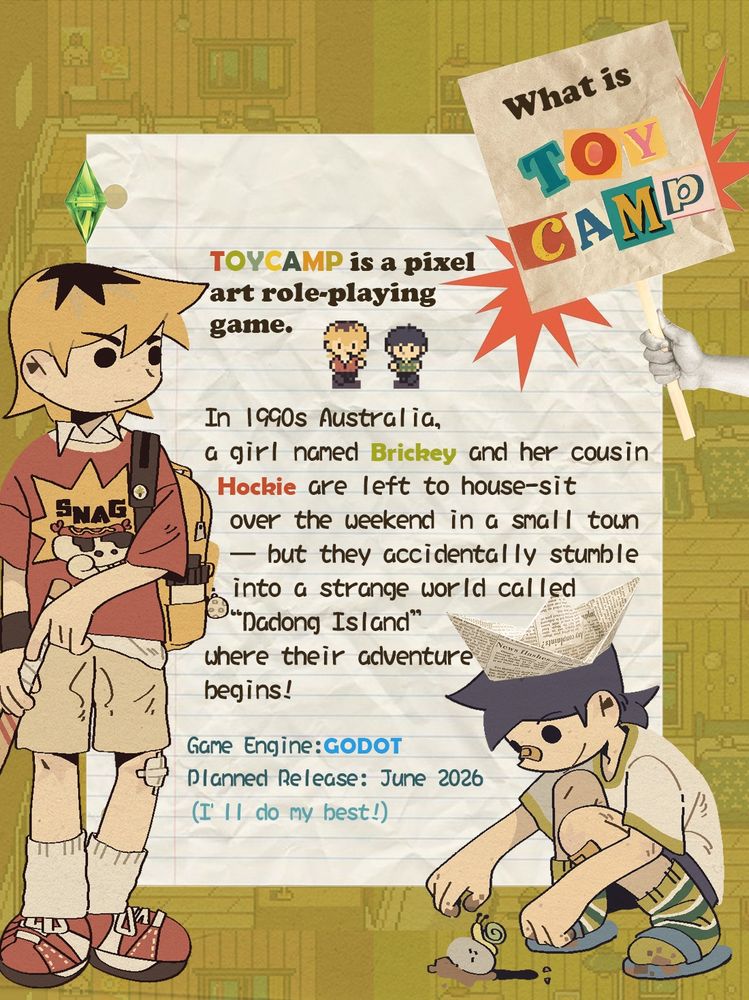 What is TOYCAMP?
TOYCAMP is a pixel art role-playing game.
In 1990s Australia, a girl named Brickey and her cousin Hockie are left to house-sit over the weekend in a small town — but they accidentally stumble into a strange world called “Dadong Island,” where their adventure begins!
Game Engine: Godot Engine
Planned Release: June 2026 (I'll do my best!)