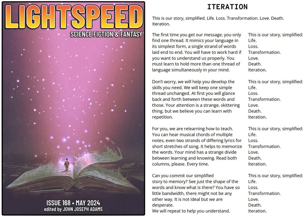 The left side shows cover of the May 2024 issue of lightspeed, with the silhouette of a human figure standing atop the pages of a giant open book, with a glowing starry background. The right side has the opening text of the story: "This is our story, simplified. Life. Loss. Transformation. Love. Death. Iteration." The story then splits into columns such that the right column repeats the quote above. The left side has new verses:

"The first time you get our message, you only
find one thread. It mimics your language in
its simplest form, a single strand of words
laid end to end. You will have to work hard if
you want to understand us properly. You 
must learn to hold more than one thread of
language simultaneously in your mind.

Don’t worry, we will help you develop the 
skills you need. We will keep one simple 
thread unchanged. At first you will glance 
back and forth between these words and 
those. Your attention is a strange, skittering
thing, but we believe you can learn with
repetition.

For you, we are relearning how to teach.
You can hear musical chords of multiple
notes, even two strands of differing lyrics for
short stretches of song. It helps to memorize
the words. Your mind has a strange divide
between learning and knowing. Read both
columns, please. Every time.

Can you commit our simplified
story to memory? See just the shape of the
words and know what is there? You have so
little bandwidth, there might not be any
other way. It is not ideal but we are
desperate.
We will repeat to help you understand."

