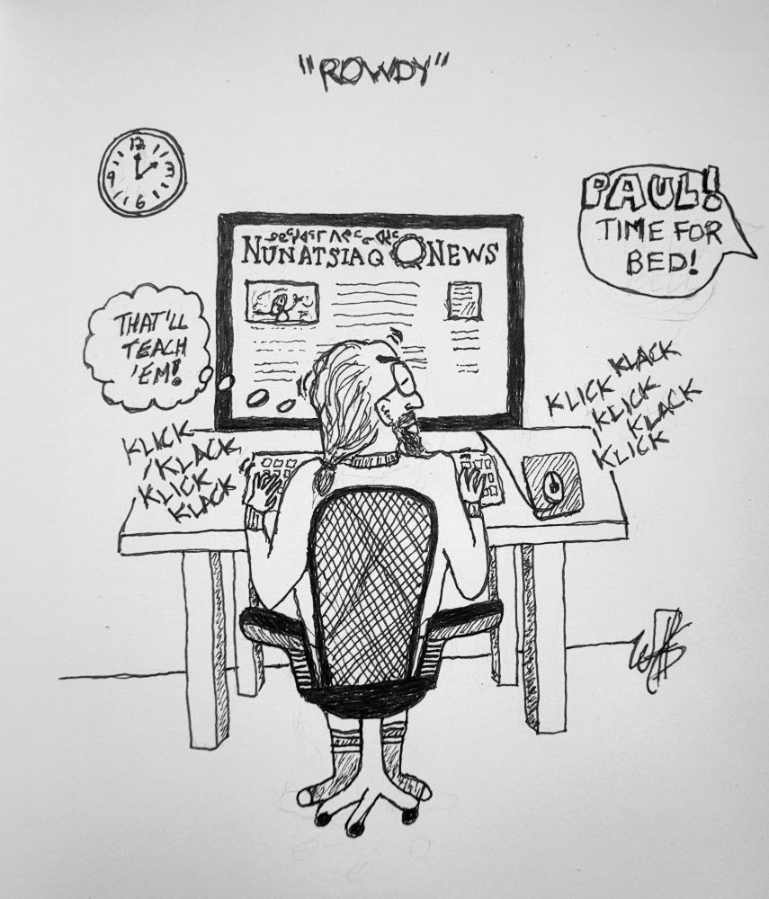An eldery Qallunaat (white man) sits at his computer in a computer chair with his back to us. There are klick-klack noises as he types. On his computer screen it reads "Nunatsiaq News" which is the newspaper of the Eastern Arctic. The clock on the wall reads 2am. He is obviously trolling the comment section on the newspaper as he is well known for. A thought bubble near him reads "THAT'LL TEACH 'EM!" 

Another voice out of picture is yelling "PAUL! TIME FOR BED!" 

Paul is a grandaddy troll and likes to cause trouble in the comments section in our local newspapers and online forums. He is looking angry at his wife's word balloon. He has glasses, a beard and thinning grey hair in a pony tail.