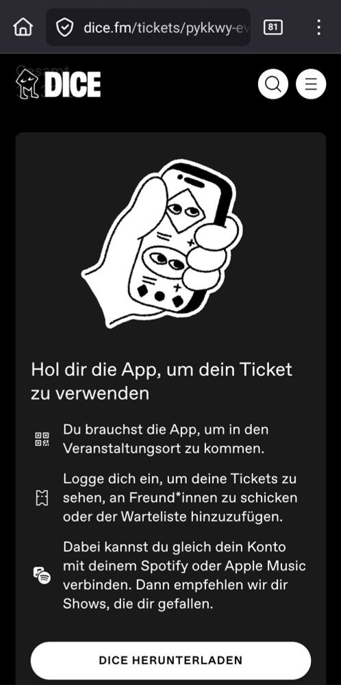 DICE APP
Hol dir die App, um dein Ticket zu verwenden 
Du brauchst die App, um in den Veranstaltungsort zu kommen. Logge dich ein, um deine Tickets zu sehen, an Freund*innen zu schicken oder der Warteliste hinzuzufügen Dabei kannst du gleich dein Konto mit deinem Spotify oder Apple Music verbinden. Dann empfehlen wir dir Shows, die dir gefallen, 
DICE HERUNTERLADEN 
