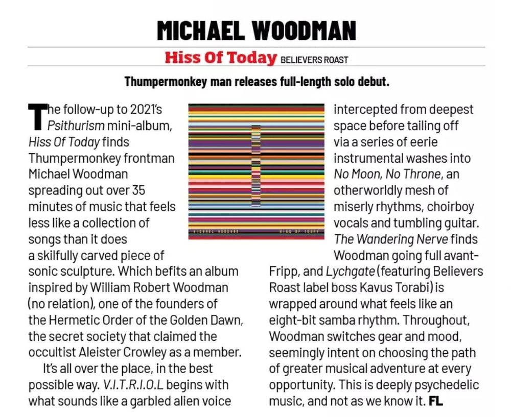 Review reads: "The  follow-up  to  2021's  Psithurism  mini-album, Hiss Of  Today  finds  Thumpermonkey  frontman  Michael  Woodman  spreading  out  over  35  minutes  of  music  that  feels less  like  a  collection  of  songs than   it  does  a  skilfully  carved  piece  of  sonic  sculpture.  Which  befits an  album  inspired   by  William  Robert  Woodman  (no  relation), one  of  the  founders  of  the  Hermetic  Order  of  the  Golden  Dawn, the  secret  society that  claimed  the  occultist  Aleister  Crowley  as  a   member. It's all  over  the  place, in  the  best  possible  way.  V.I.T.R.I.O.L  begins  with  what sounds  like a  garbled  alien  voice intercepted  from  deepest  space  before  tailing  off  via  a  series  of  eerie  instrumental washes  into  No  Moon, No  Throne, an  otherworldly mesh  of  miserly  rhythms, choirboy vocals  and  tumbling   guitar.  The Wandering  Nerve  finds Woodman  going  full  avant-  Fripp, and  Lychgate  (featuring  Believers Roast  label  boss  Kavus  Torabi)  is  wrapped  around  what feels  like an  eight-bit  samba  rhythm.  Throughout, Woodman  switches  gear  and  mood, seemingly  intent  on  choosing  the   path  of  greater musical  adventure  at   every  opportunity. This  is  deeply  psychedelic  music, and  not  as  we  know  it.  FL" 