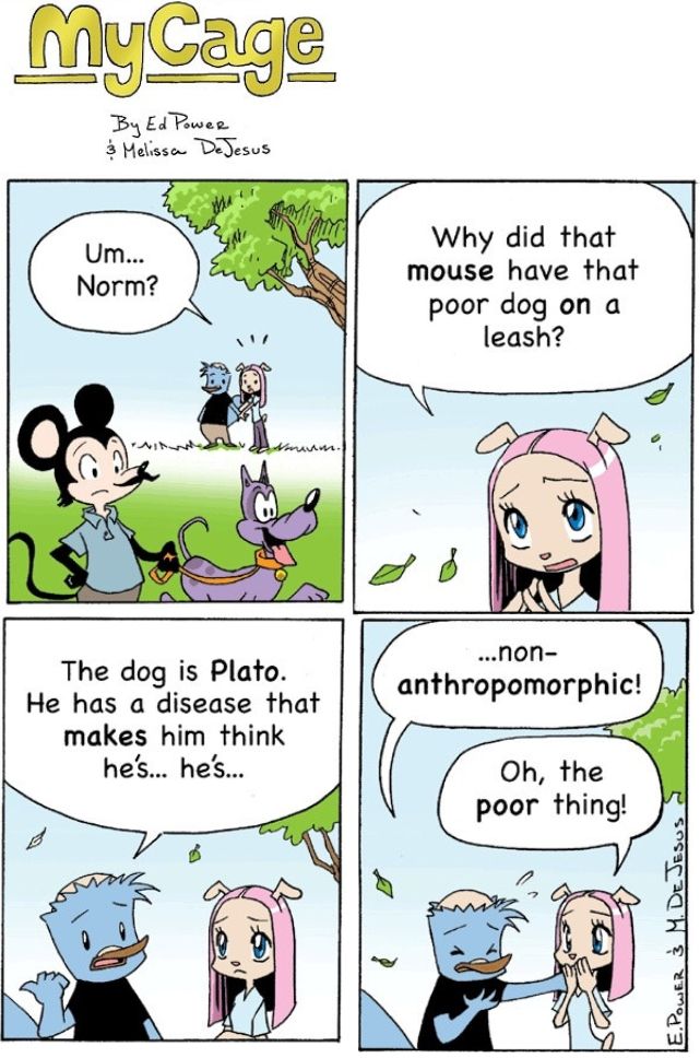 Old strip of "My Cage" (King Feature Syndicate's old manga-styled furry comic which deserved better), featuring Norm the Platypus and his fianceé Bridget the Dog at the park where they see an ersatz Mickey Mouse walking an ersatz Pluto on a leash (this is very weird because My Cage takes place in an apocalyptic future where humans randomly disappeared and animals just took up their society, no I'm not kidding, Norm's "dog" is a giant amoeba).

Bridget asks, "Um... Norm? Why did that mouse have that poor dog on a leash?"

Norm answers, "The dog is Plato. He has a disease that makes him think he's... he's..."

Norm staggers.

"...Non anthropormorphic!"

Bridget gasps. "Oh, the poor thing!"