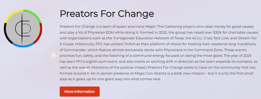 Preators For Change
Preators For Change is a team of queer and trans Magic: The Gathering players who raise money for good causes and play a lot of Phyrexian EDH while doing it. Formed in 2022, the group has raised over $30k for charitable causes with organizations such as the Transgender Education Network of Texas, the ACLU, Crisis Text Line, and Stream For A Cause. Historically, PFC has utilized Twitch as their platform of choice for hosting their weekend-long marathons of Commander, which feature almost exclusively decks with Phyrexians in the Command Zone. These events prioritize fun, safety, and the fostering of a communal energy focused on doing the most good. The year of 2025 has seen PFC's eighth such event, and also marks an exciting shift in direction as the team expands its numbers, as well as the overall intentions of the positive impact Praetors For Change seeks to have on the community that has formed around it. An in person presence at Magic Con Atlanta is a bold, new mission - but it is only the first small step as it gears up for one giant leap into what comes next. 