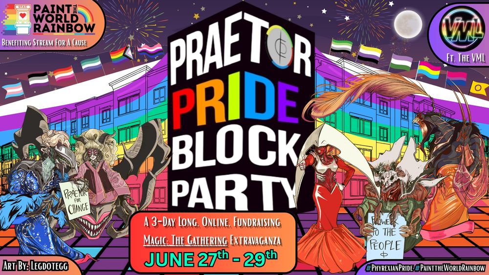 A very gay block party is commencing with lots of color, pride flags, and the praetors in drag (art by Legdotegg). 

In the top left corner reads "Paint the World Rainbow", benefitting Stream For A Cause

In the top right corner it reads "Featuring the VML"

In the middle reads: Praetor Pride Block Party, 1 3-day long, online, fundraising, MTG Extravaganza, June 27th-29th