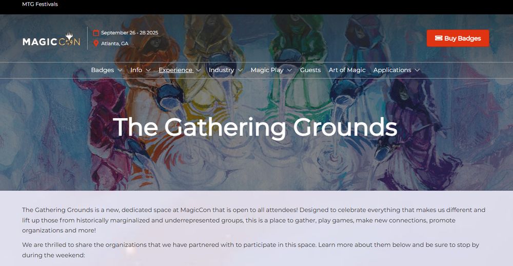 The Gathering Grounds
Magic Con
Atlanta GA
Sep 26-28

The Gathering Grounds is a new, dedicated space at MagicCon that is open to all attendees! Designed to celebrate everything that makes us different and lift up those from historically marginalized and underrepresented groups, this is a place to gather, play games, make new connections, promote organizations and more! 

We are thrilled to share the organizations that we have partnered with to participate in this space. Learn more about them below and be sure to stop by during the weekend: