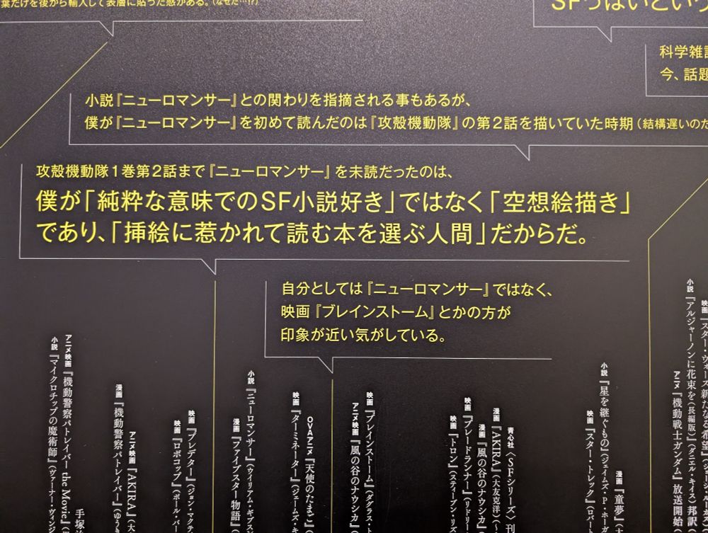 年表の写真。士郎正宗さんのコメントが上に書かれている。

「小説『ニューロマンサー』との関わりを指摘される事もあるが、僕が『ニューロマンサー』を初めて読んだのは『攻殻機動隊』の第2話を描いていた時期(結構遅いのた」

「攻殻機動隊1巻第2話まで『ニューロマンサー』を未読だったのは、僕が「純粋な意味でのSF小説好き」ではなく「空想絵描き」 であり、「挿絵に惹かれて読む本を選ぶ人間」だからだ。」

「自分としては『ニューロマンサー』ではなく、 映画『ブレインストーム』とかの方が印象が近い気がしている。」