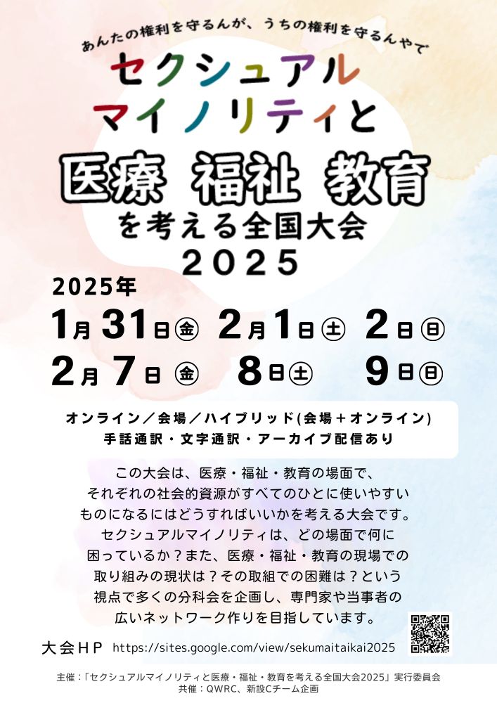 セクシュアルマイノリティと医療・福祉・教育を考える全国大会2025

告知画像 副題「おかえり多様性、人権を回復するためのつながりづくり」

この大会は、医療・福祉・教育の場面で、それぞれの社会的資源がすべての人に使いやすいものになるにはどうすればいいかを考える大会です。
セクシュアルマイノリティは、どの場面で何に困っているか？また、医療・福祉・教育の現場での取り組みの現状は？その取組での困難は？という視点で多くの分科会を企画し、専門家や当事者の広いネットワークづくりを目指しています。

主催:「セクシュアルマイノリティと医療・福祉・教育を考える全国大会2024」実行委員会
共催：QWRC、新設Cチーム企画