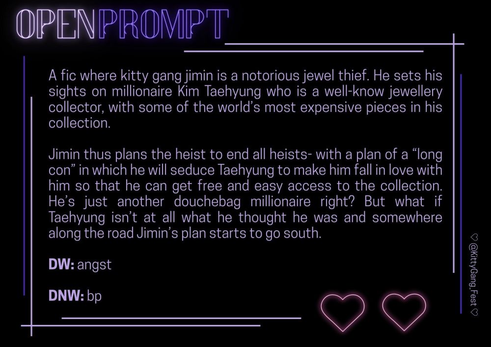 A fic where kitty gang jimin is a notorious jewel thief. He sets his sights on millionaire Kim Taehyung who is a well-know jewellery collector, with some of the world’s most expensive pieces in his collection.

Jimin thus plans the heist to end all heists- with a plan of a “long con” in which he will seduce Taehyung to make him fall in love with him so that he can get free and easy access to the collection. He’s just another douchebag millionaire right? But what if Taehyung isn’t at all what he thought he was and somewhere along the road Jimin’s plan starts to go south.

DW: angst

DNW: bp