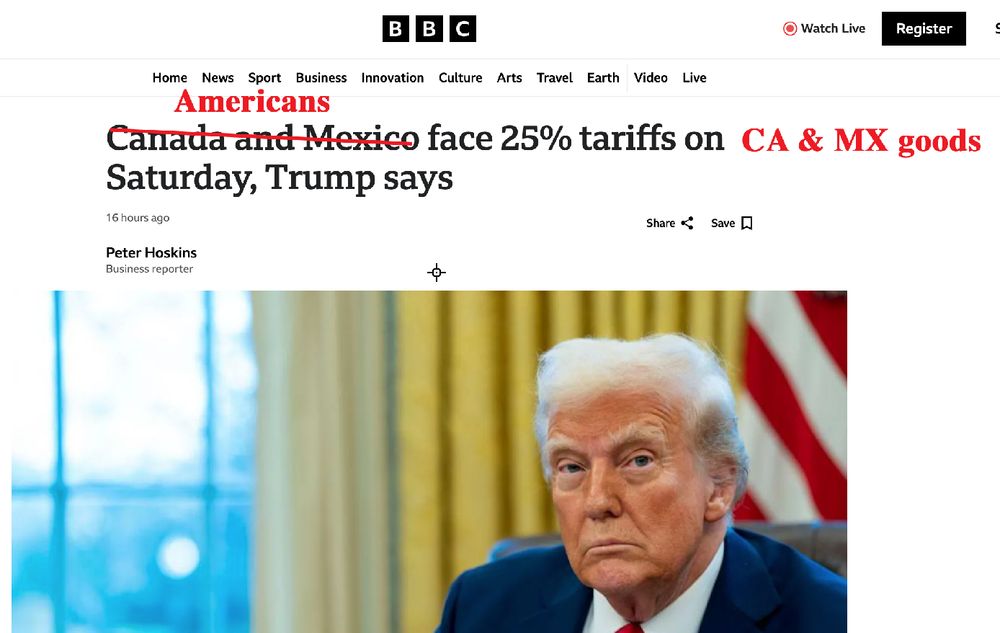 I've re-written a BBC headline to correctly report that it is Americans who face 25% tariffs on Canadian & Mexican goods starting Saturday. (The BBC headline sticks to the incorrect assertion that CA/Mexico are going to pay the darn things.)