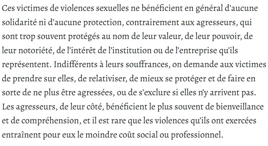 Ces victimes de violences sexuelles ne bénéficient en général d’aucune solidarité ni d’aucune protection, contrairement aux agresseurs, qui sont trop souvent protégés au nom de leur valeur, de leur pouvoir, de leur notoriété, de l’intérêt de l’institution ou de l’entreprise qu’ils représentent. Indifférents à leurs souffrances, on demande aux victimes de prendre sur elles, de relativiser, de mieux se protéger et de faire en sorte de ne plus être agressées, ou de s’exclure si elles n’y arrivent pas. Les agresseurs, de leur côté, bénéficient le plus souvent de bienveillance et de compréhension, et il est rare que les violences qu’ils ont exercées entraînent pour eux le moindre coût social ou professionnel.