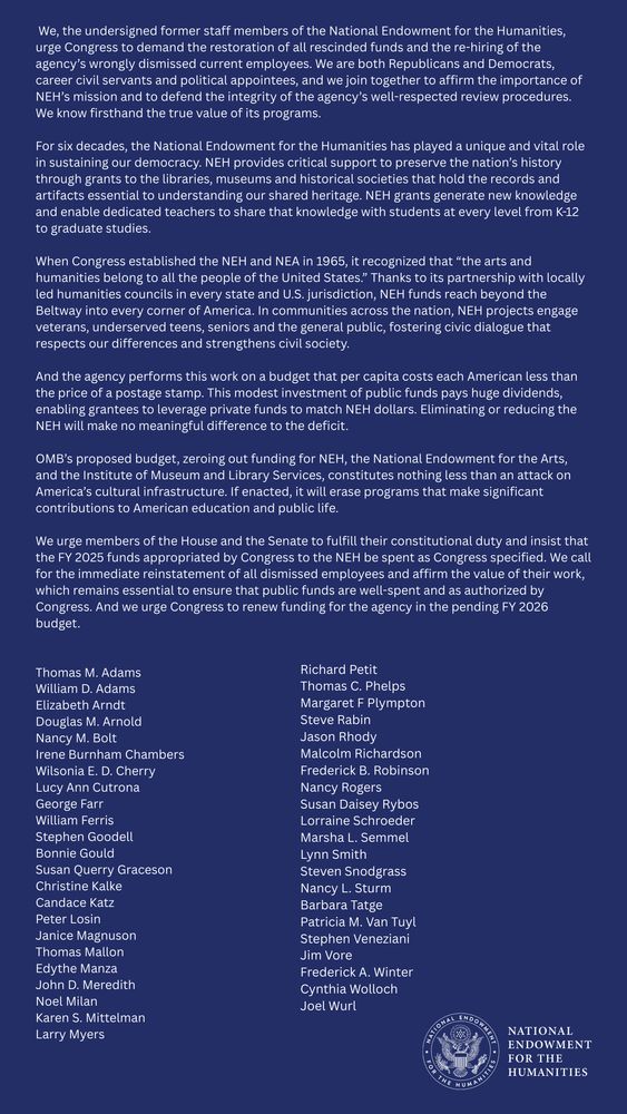 We, the undersigned former staff members of the National Endowment for the Humanities, urge Congress to demand the restoration of all rescinded funds and the re-hiring of the agency’s wrongly dismissed current employees. We are both Republicans and Democrats, career civil servants and political appointees, and we join together to affirm the importance of NEH’s mission and to defend the integrity of the agency’s well-respected review procedures. We know firsthand the true value of its programs.