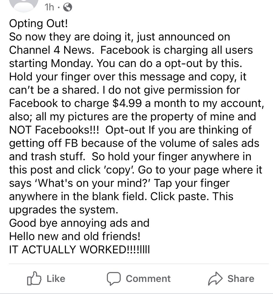 Facebook screenshot that says: Opting Out! 
So now they are doing it, just announced on Channel 4 News.  Facebook is charging all users starting Monday. You can do a opt-out by this. Hold your finger over this message and copy, it can’t be a shared. I do not give permission for Facebook to charge $4.99 a month to my account, also; all my pictures are the property of mine and NOT Facebooks!!!  Opt-out If you are thinking of getting off FB because of the volume of sales ads and trash stuff.  So hold your finger anywhere in this post and click ′copy’. Go to your page where it says ‘What's on your mind?’ Tap your finger anywhere in the blank field. Click paste. This upgrades the system.
Good bye annoying ads and
Hello new and old friends!
IT ACTUALLY WORKED!!!!llll